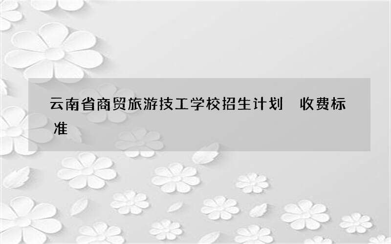 云南省商贸旅游技工学校招生计划 收费标准